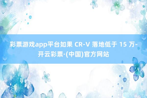彩票游戏app平台如果 CR-V 落地低于 15 万-开云彩票·(中国)官方网站