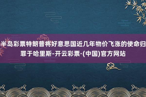 半岛彩票特朗普将好意思国近几年物价飞涨的使命归罪于哈里斯-开云彩票·(中国)官方网站