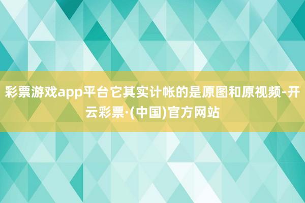 彩票游戏app平台它其实计帐的是原图和原视频-开云彩票·(中国)官方网站