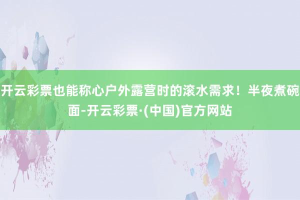开云彩票也能称心户外露营时的滚水需求！半夜煮碗面-开云彩票·(中国)官方网站