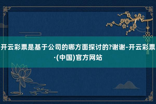 开云彩票是基于公司的哪方面探讨的?谢谢-开云彩票·(中国)官方网站
