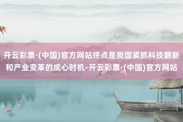 开云彩票·(中国)官方网站终点是我国紧抓科技翻新和产业变革的成心时机-开云彩票·(中国)官方网站