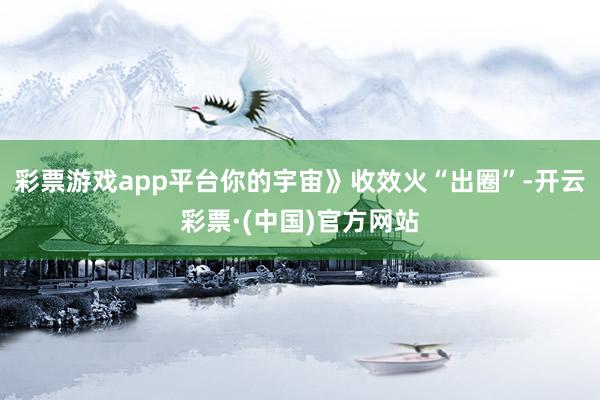 彩票游戏app平台你的宇宙》收效火“出圈”-开云彩票·(中国)官方网站