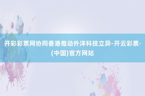 开彩彩票网协同香港推动外洋科技立异-开云彩票·(中国)官方网站