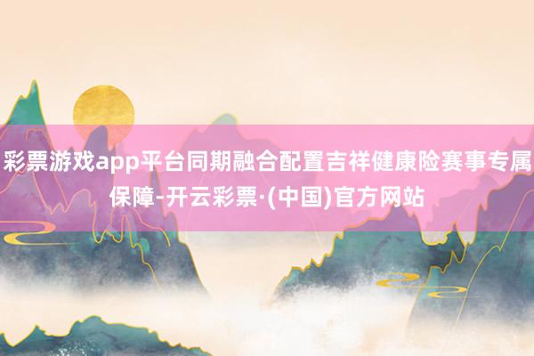 彩票游戏app平台同期融合配置吉祥健康险赛事专属保障-开云彩票·(中国)官方网站