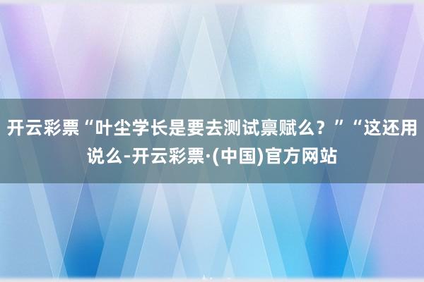 开云彩票“叶尘学长是要去测试禀赋么？”“这还用说么-开云彩票·(中国)官方网站