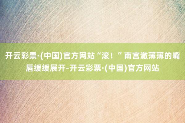 开云彩票·(中国)官方网站“滚！”南宫澈薄薄的嘴唇缓缓展开-开云彩票·(中国)官方网站