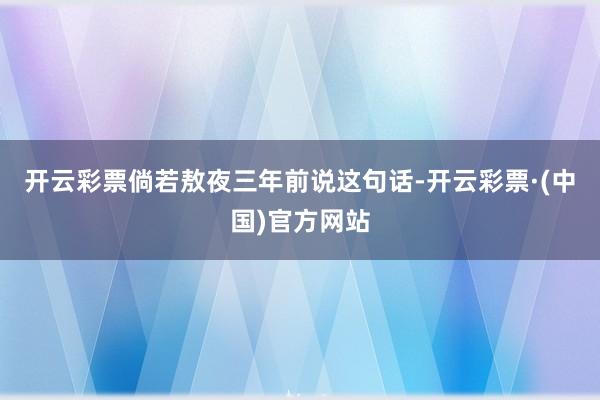 开云彩票倘若敖夜三年前说这句话-开云彩票·(中国)官方网站