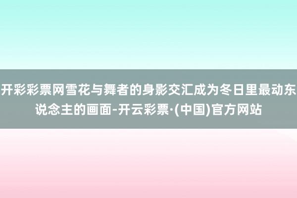 开彩彩票网雪花与舞者的身影交汇成为冬日里最动东说念主的画面-开云彩票·(中国)官方网站