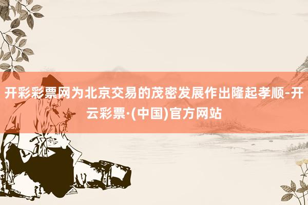 开彩彩票网为北京交易的茂密发展作出隆起孝顺-开云彩票·(中国)官方网站