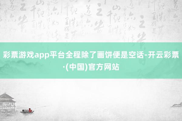 彩票游戏app平台全程除了画饼便是空话-开云彩票·(中国)官方网站
