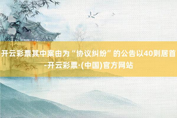 开云彩票其中案由为“协议纠纷”的公告以40则居首-开云彩票·(中国)官方网站
