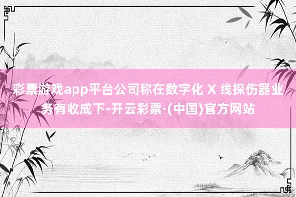 彩票游戏app平台公司称在数字化 X 线探伤器业务有收成下-开云彩票·(中国)官方网站