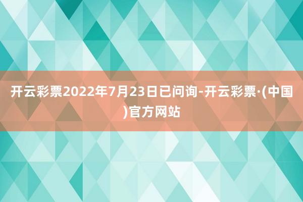 开云彩票2022年7月23日已问询-开云彩票·(中国)官方网站