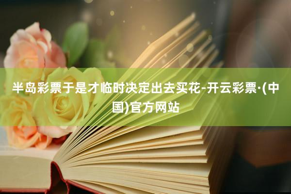 半岛彩票于是才临时决定出去买花-开云彩票·(中国)官方网站