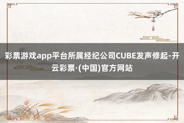 彩票游戏app平台所属经纪公司CUBE发声修起-开云彩票·(中国)官方网站
