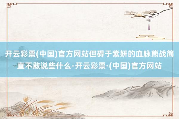 开云彩票(中国)官方网站但碍于紫妍的血脉熊战简直不敢说些什么-开云彩票·(中国)官方网站