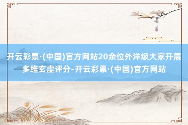 开云彩票·(中国)官方网站20余位外洋级大家开展多维玄虚评分-开云彩票·(中国)官方网站