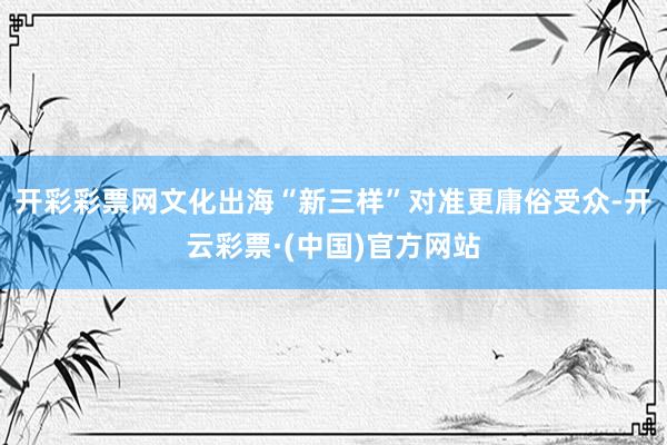 开彩彩票网文化出海“新三样”对准更庸俗受众-开云彩票·(中国)官方网站