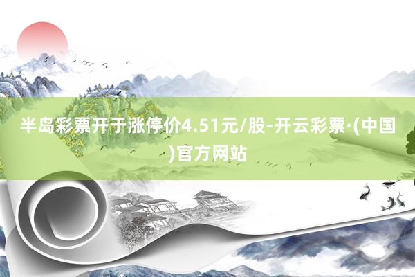半岛彩票开于涨停价4.51元/股-开云彩票·(中国)官方网站