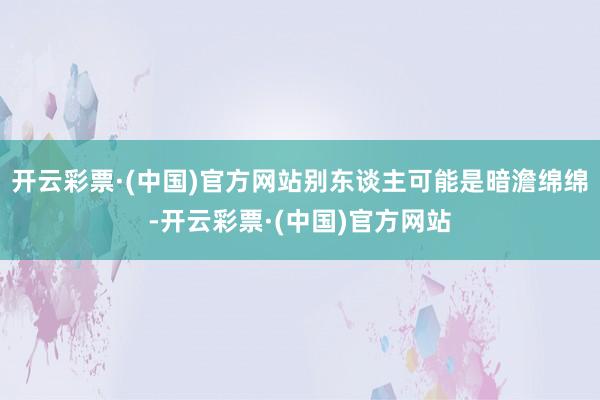 开云彩票·(中国)官方网站别东谈主可能是暗澹绵绵-开云彩票·(中国)官方网站