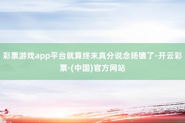 彩票游戏app平台就算终末真分说念扬镳了-开云彩票·(中国)官方网站