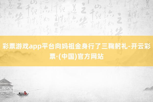 彩票游戏app平台向妈祖金身行了三鞠躬礼-开云彩票·(中国)官方网站
