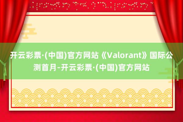 开云彩票·(中国)官方网站《Valorant》国际公测首月-开云彩票·(中国)官方网站