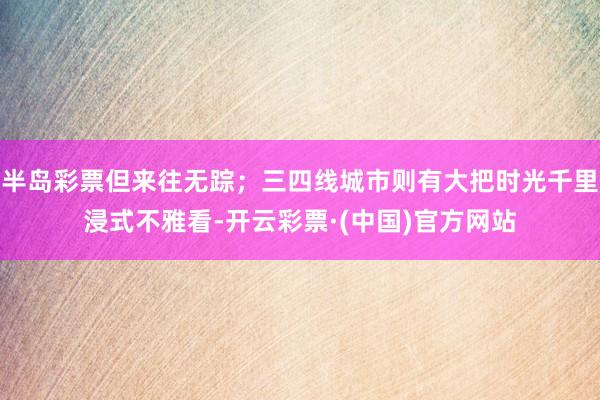 半岛彩票但来往无踪；三四线城市则有大把时光千里浸式不雅看-开云彩票·(中国)官方网站