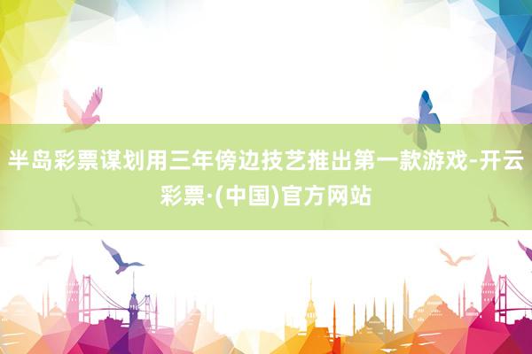 半岛彩票谋划用三年傍边技艺推出第一款游戏-开云彩票·(中国)官方网站