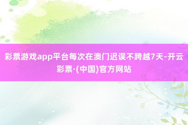彩票游戏app平台每次在澳门迟误不跨越7天-开云彩票·(中国)官方网站