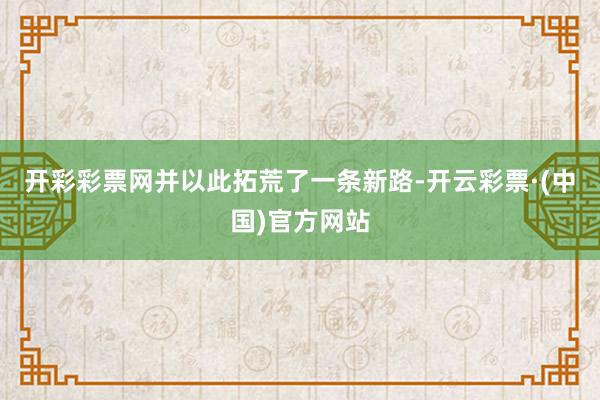开彩彩票网并以此拓荒了一条新路-开云彩票·(中国)官方网站