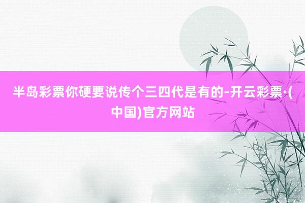 半岛彩票你硬要说传个三四代是有的-开云彩票·(中国)官方网站