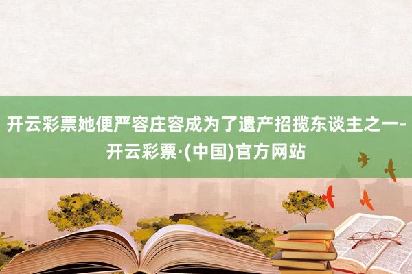 开云彩票她便严容庄容成为了遗产招揽东谈主之一-开云彩票·(中国)官方网站