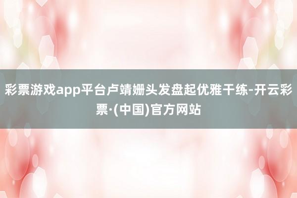 彩票游戏app平台卢靖姗头发盘起优雅干练-开云彩票·(中国)官方网站