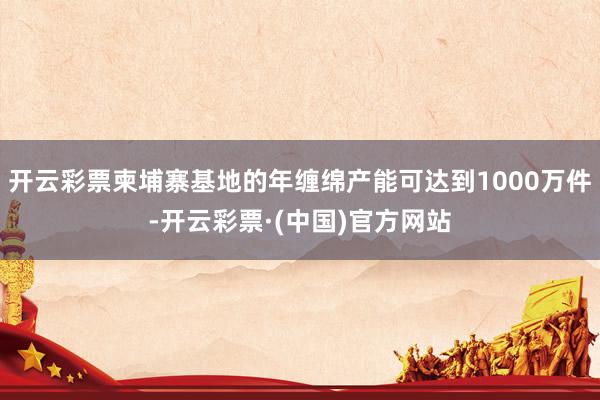 开云彩票柬埔寨基地的年缠绵产能可达到1000万件-开云彩票·(中国)官方网站