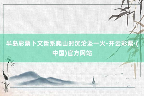 半岛彩票卜文哲系爬山时沉沦坠一火-开云彩票·(中国)官方网站