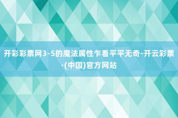 开彩彩票网3-5的魔法属性乍看平平无奇-开云彩票·(中国)官方网站