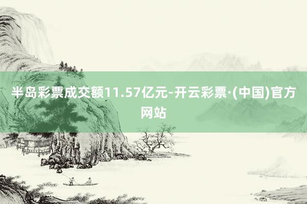 半岛彩票成交额11.57亿元-开云彩票·(中国)官方网站