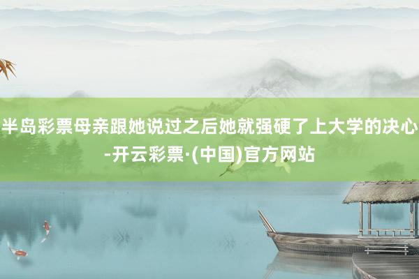 半岛彩票母亲跟她说过之后她就强硬了上大学的决心-开云彩票·(中国)官方网站