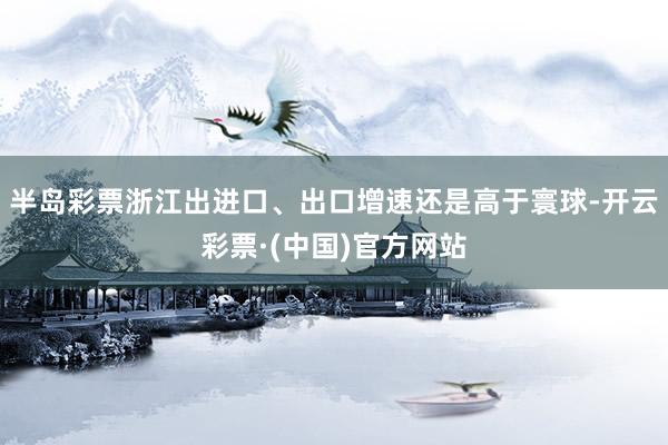 半岛彩票浙江出进口、出口增速还是高于寰球-开云彩票·(中国)官方网站