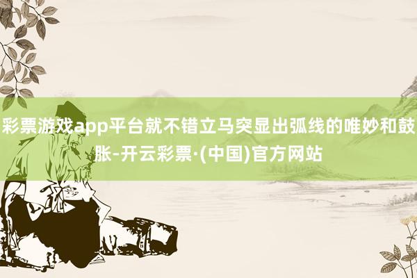 彩票游戏app平台就不错立马突显出弧线的唯妙和鼓胀-开云彩票·(中国)官方网站