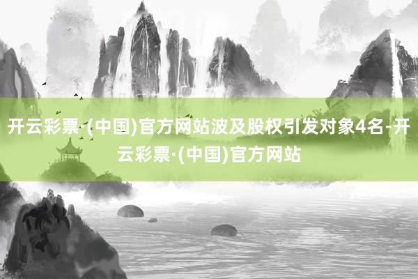 开云彩票·(中国)官方网站波及股权引发对象4名-开云彩票·(中国)官方网站