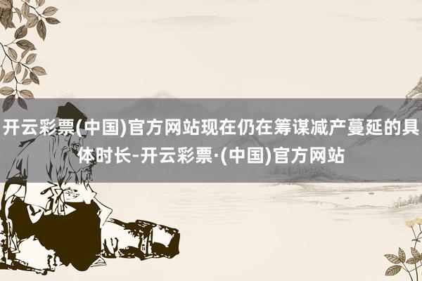 开云彩票(中国)官方网站现在仍在筹谋减产蔓延的具体时长-开云彩票·(中国)官方网站