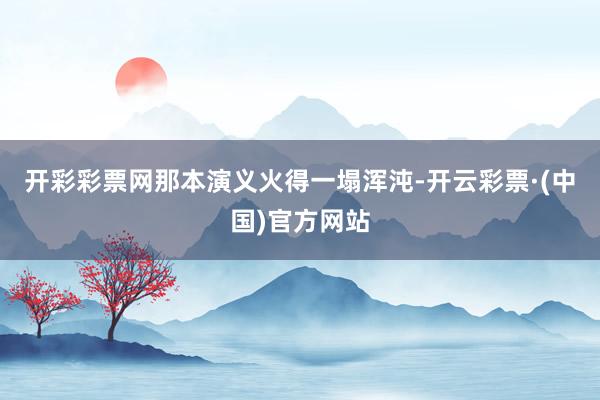 开彩彩票网那本演义火得一塌浑沌-开云彩票·(中国)官方网站