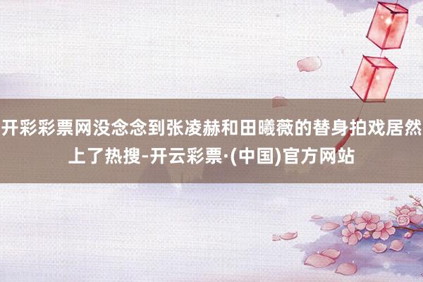 开彩彩票网没念念到张凌赫和田曦薇的替身拍戏居然上了热搜-开云彩票·(中国)官方网站