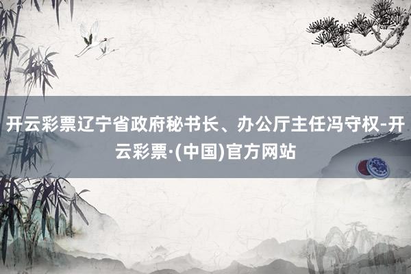 开云彩票辽宁省政府秘书长、办公厅主任冯守权-开云彩票·(中国)官方网站