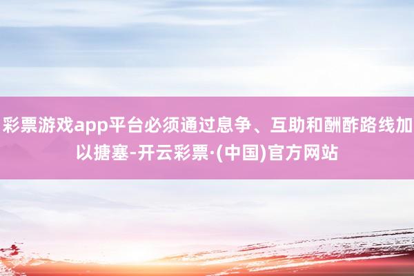 彩票游戏app平台必须通过息争、互助和酬酢路线加以搪塞-开云彩票·(中国)官方网站