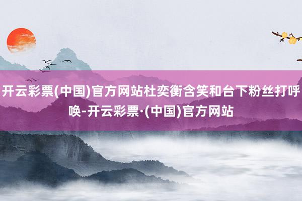 开云彩票(中国)官方网站杜奕衡含笑和台下粉丝打呼唤-开云彩票·(中国)官方网站