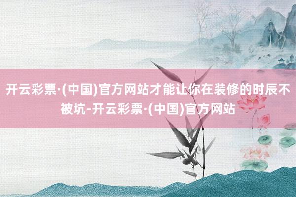 开云彩票·(中国)官方网站才能让你在装修的时辰不被坑-开云彩票·(中国)官方网站
